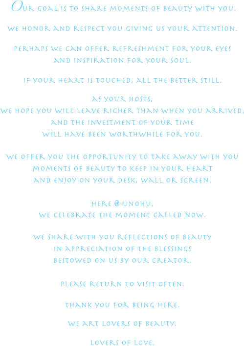Our goal is to share moments of beauty with you.
we honor and respect you giving us your attention.perhaps we can offer refreshment for your eyes and inspiration for your soul.if your heart is touched, all the better still. as your hosts, we hope you will leave richer than when you arrived,and the investment of your time 
will have been worthwhile for you.
we offer you the opportunity to take away with you moments of beauty to keep in your heart and enjoy on your desk, wall or screen.
here @ unohu,we celebrate the moment called now.

we share with you reflections of beauty 
in appreciation of the blessings
bestowed on us by our Creator. 

please return to visit often.thank you for being here.we art lovers of beauty.lovers of love.