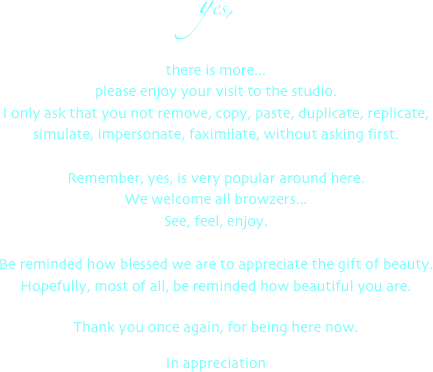yes,
there is more...
please enjoy your visit to the studio.
I only ask that you not remove, copy, paste, duplicate, replicate,
simulate, impersonate, faximilate, without asking first.

Remember, yes, is very popular around here.
We welcome all browzers...
See, feel, enjoy.

Be reminded how blessed we are to appreciate the gift of beauty.
Hopefully, most of all, be reminded how beautiful you are.

Thank you once again, for being here now.

In appreciation
