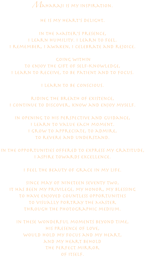 Maharaji is my inspiration.
He is my heart’s delight.

In the Master’s Presence, 
I learn humility. I learn to feel.
I remember, I awaken, I celebrate and rejoice.

 going within 
to enjoy the gift of Self-Knowledge, 
I learn to receive, to be patient and to focus.

I learn to be conscious.

riding the Breath of Existence,
i continue to discover, know and enjoy myself.

In opening to his perspective and guidance,
I learn to value each moment.
i grow to appreciate, to admire, 
to revere and understand.

In the opportunities offered to express my gratitude,
I aspire towards excellence.

I feel the beauty of grace in my life.

since may of nineteen seventy two, 
It has been my privilege, my honor, my blessing 
to have enjoyed countless opportunities  
to visually portray the Master 
through the photographic medium.

In these wonderful moments beyond time,
his presence of love,
would hold my focus and my heart,
and my heart behold
the perfect mirror
of itself.






