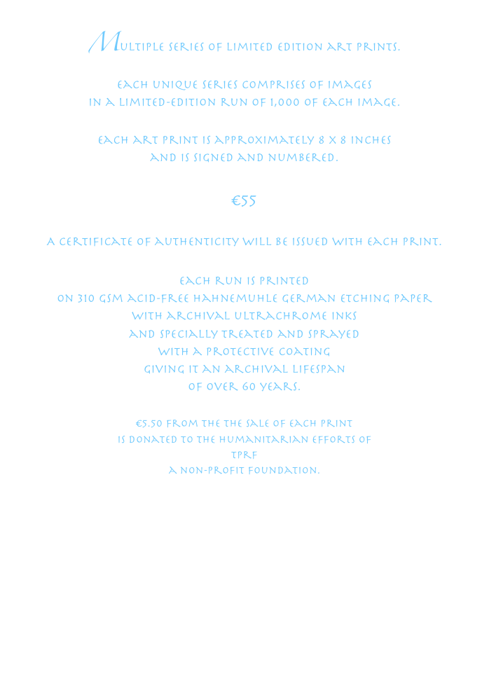 Multiple series of limited edition art prints.
each unique series comprises of images
in a limited-edition run of 1,000 of each image.
Each art print is approximately 8 x 8 inchesand is signed and numbered.
€ 55A certificate of authenticity will be issued with each print.Each run is printed
on 310 gsm acid-free Hahnemuhle German Etching Paperwith archival ultraChrome inksand specially treated and sprayed
with a protective coatinggiving it an archival lifespan
of over 60 years. € 5.50 from the the sale of each printis donated to the humanitarian efforts of tprfa non-profit foundation.www.tprf.org