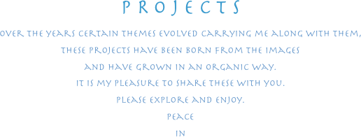 PROJECTS
over the years certain themes evolved carrying me along with them,
these projects have been born from the images
and have grown in an organic way.
It is my pleasure to share these with you.
please explore and enjoy.
peace
in
