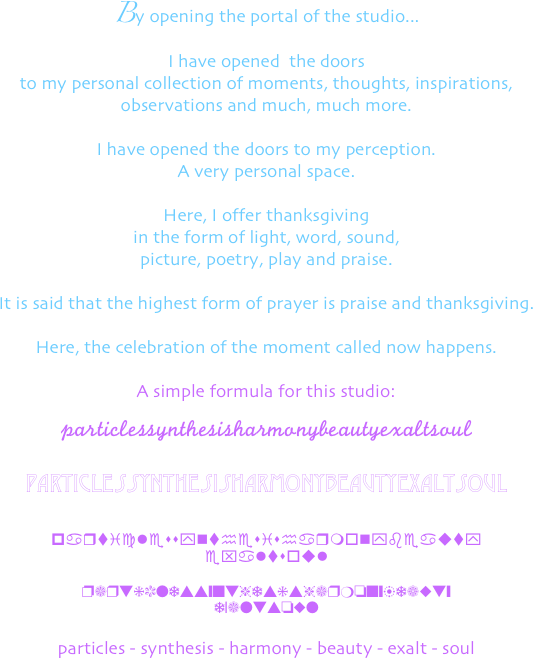 
By opening the portal of the studio... 
I have opened  the doors 
to my personal collection of moments, thoughts, inspirations, 
observations and much, much more.

I have opened the doors to my perception.
A very personal space.

Here, I offer thanksgiving 
in the form of light, word, sound,
picture, poetry, play and praise.

It is said that the highest form of prayer is praise and thanksgiving.

Here, the celebration of the moment called now happens.

A simple formula for this studio:

particlessynthesisharmonybeautyexaltsoul 

particlessynthesisharmonybeautyexaltsoul


particlessynthesisharmonybeauty
exaltsoul

particlessynthesisharmonybeauty
exaltsoul

particles - synthesis - harmony - beauty - exalt - soul 

