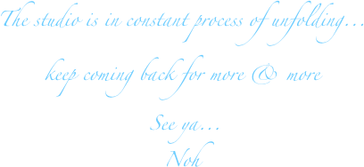The studio is in constant process of unfolding...
keep coming back for more & more  
 See ya...
Noh