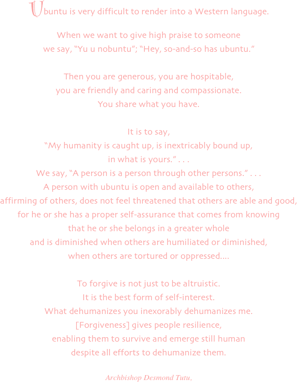 
Ubuntu is very difficult to render into a Western language. 
When we want to give high praise to someone
we say, "Yu u nobuntu"; "Hey, so-and-so has ubuntu." 

Then you are generous, you are hospitable,
you are friendly and caring and compassionate.
You share what you have.

It is to say, 
"My humanity is caught up, is inextricably bound up,
in what is yours." . . . 
We say, "A person is a person through other persons." . . . 
A person with ubuntu is open and available to others,
affirming of others, does not feel threatened that others are able and good, 
for he or she has a proper self-assurance that comes from knowing
that he or she belongs in a greater whole
and is diminished when others are humiliated or diminished,
when others are tortured or oppressed....

To forgive is not just to be altruistic.
It is the best form of self-interest.
What dehumanizes you inexorably dehumanizes me. 
[Forgiveness] gives people resilience,
enabling them to survive and emerge still human
despite all efforts to dehumanize them.

Archbishop Desmond Tutu,
